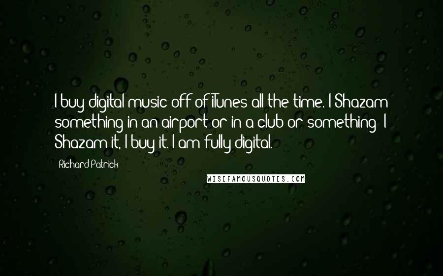 Richard Patrick Quotes: I buy digital music off of iTunes all the time. I Shazam something in an airport or in a club or something; I Shazam it, I buy it. I am fully digital.