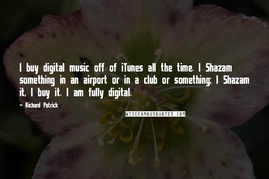 Richard Patrick Quotes: I buy digital music off of iTunes all the time. I Shazam something in an airport or in a club or something; I Shazam it, I buy it. I am fully digital.