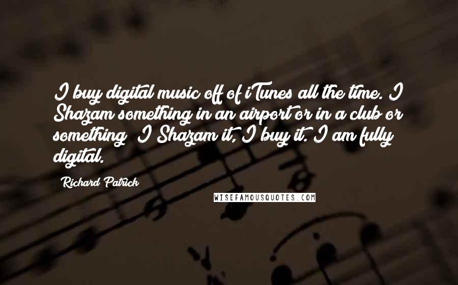 Richard Patrick Quotes: I buy digital music off of iTunes all the time. I Shazam something in an airport or in a club or something; I Shazam it, I buy it. I am fully digital.