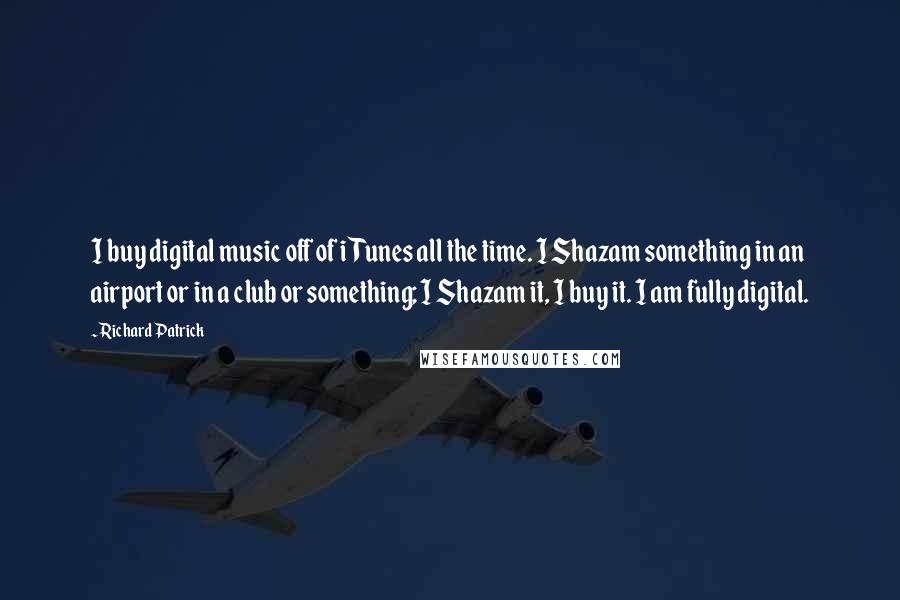 Richard Patrick Quotes: I buy digital music off of iTunes all the time. I Shazam something in an airport or in a club or something; I Shazam it, I buy it. I am fully digital.