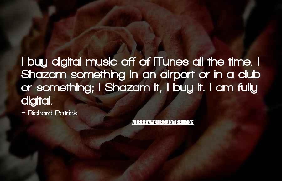 Richard Patrick Quotes: I buy digital music off of iTunes all the time. I Shazam something in an airport or in a club or something; I Shazam it, I buy it. I am fully digital.