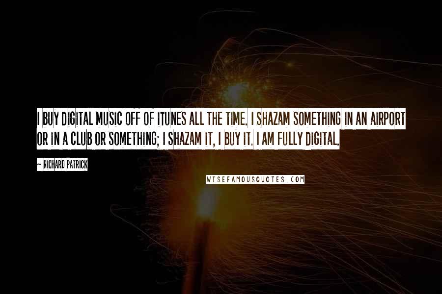 Richard Patrick Quotes: I buy digital music off of iTunes all the time. I Shazam something in an airport or in a club or something; I Shazam it, I buy it. I am fully digital.
