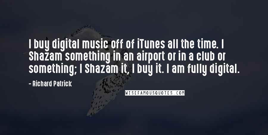 Richard Patrick Quotes: I buy digital music off of iTunes all the time. I Shazam something in an airport or in a club or something; I Shazam it, I buy it. I am fully digital.