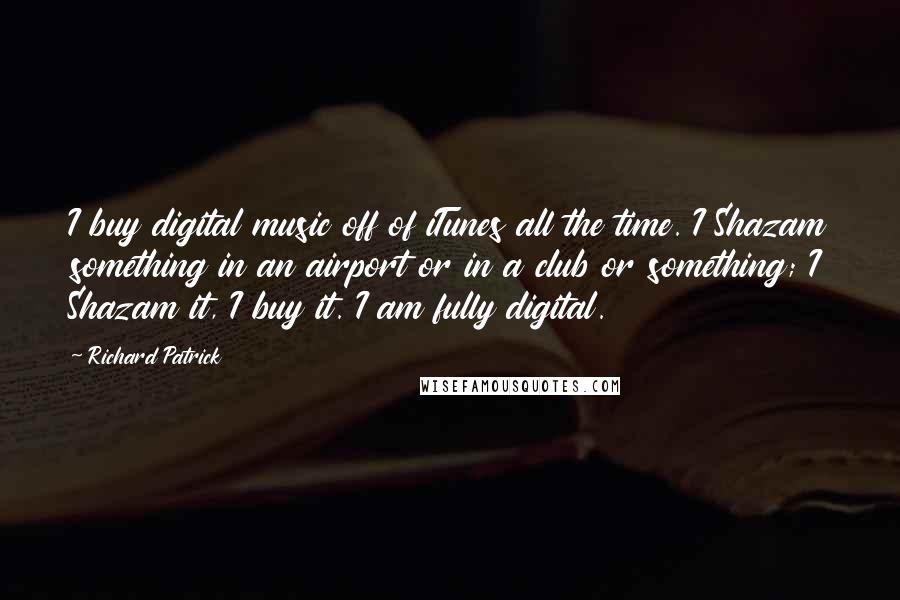 Richard Patrick Quotes: I buy digital music off of iTunes all the time. I Shazam something in an airport or in a club or something; I Shazam it, I buy it. I am fully digital.