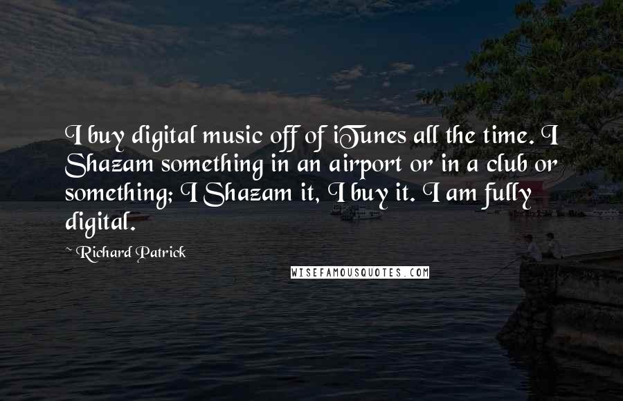 Richard Patrick Quotes: I buy digital music off of iTunes all the time. I Shazam something in an airport or in a club or something; I Shazam it, I buy it. I am fully digital.