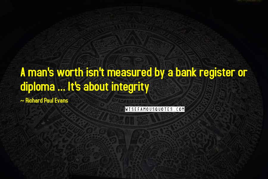 Richard Paul Evans Quotes: A man's worth isn't measured by a bank register or diploma ... It's about integrity