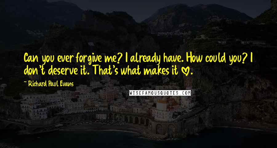 Richard Paul Evans Quotes: Can you ever forgive me? I already have. How could you? I don't deserve it. That's what makes it love.