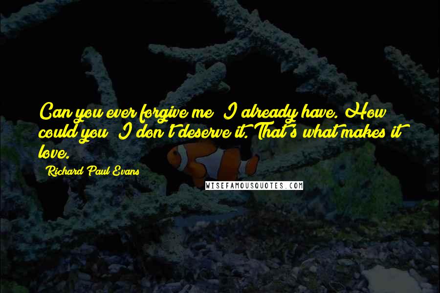 Richard Paul Evans Quotes: Can you ever forgive me? I already have. How could you? I don't deserve it. That's what makes it love.