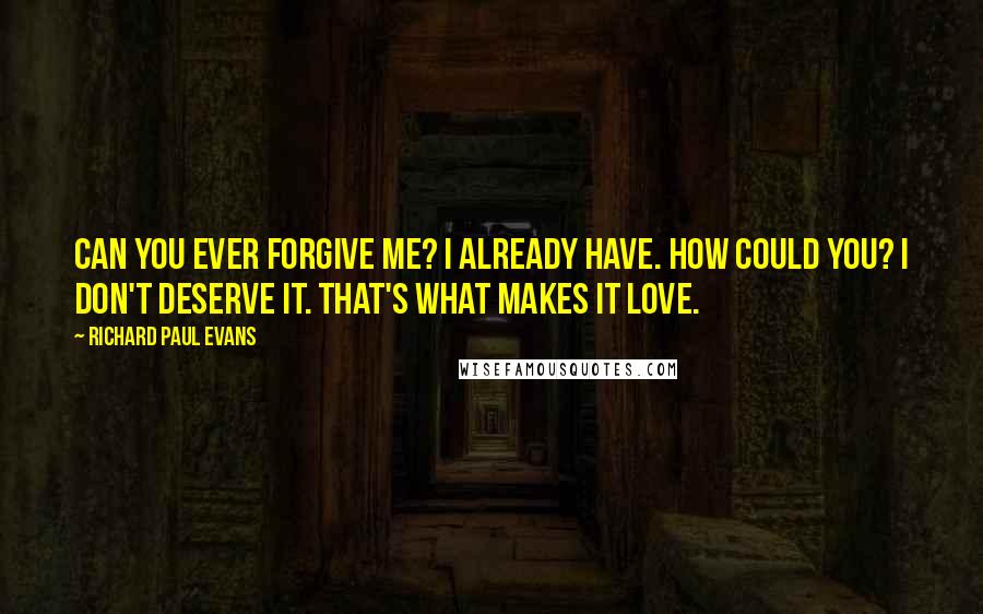 Richard Paul Evans Quotes: Can you ever forgive me? I already have. How could you? I don't deserve it. That's what makes it love.