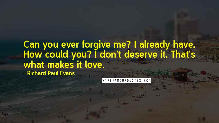 Richard Paul Evans Quotes: Can you ever forgive me? I already have. How could you? I don't deserve it. That's what makes it love.