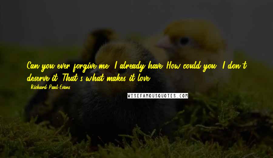 Richard Paul Evans Quotes: Can you ever forgive me? I already have. How could you? I don't deserve it. That's what makes it love.