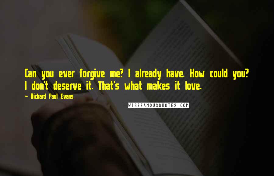 Richard Paul Evans Quotes: Can you ever forgive me? I already have. How could you? I don't deserve it. That's what makes it love.