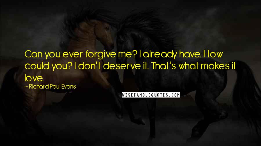 Richard Paul Evans Quotes: Can you ever forgive me? I already have. How could you? I don't deserve it. That's what makes it love.