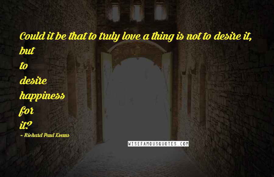 Richard Paul Evans Quotes: Could it be that to truly love a thing is not to desire it, but to desire happiness for it?