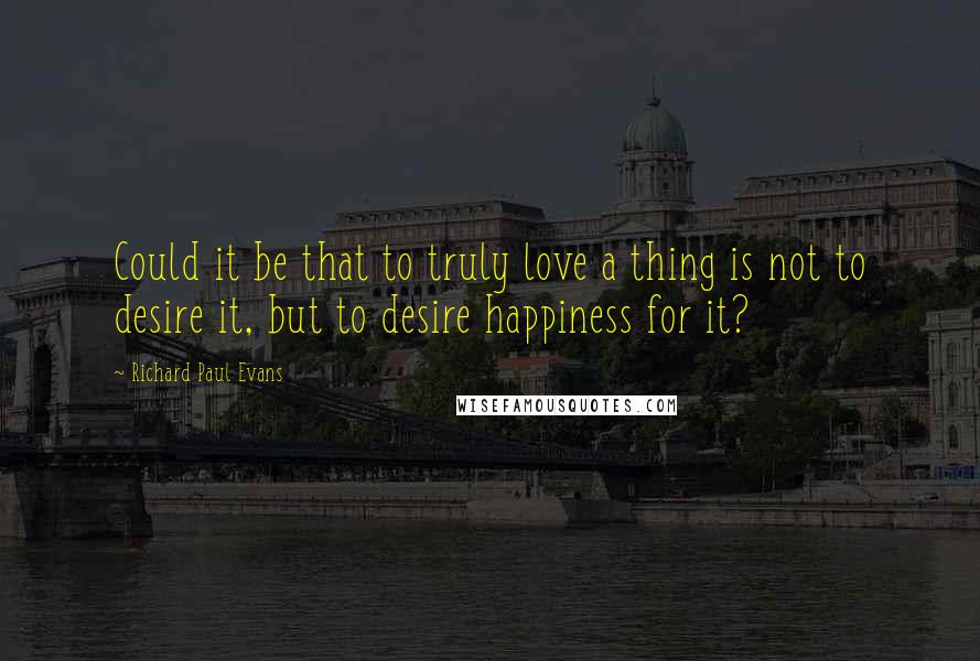 Richard Paul Evans Quotes: Could it be that to truly love a thing is not to desire it, but to desire happiness for it?