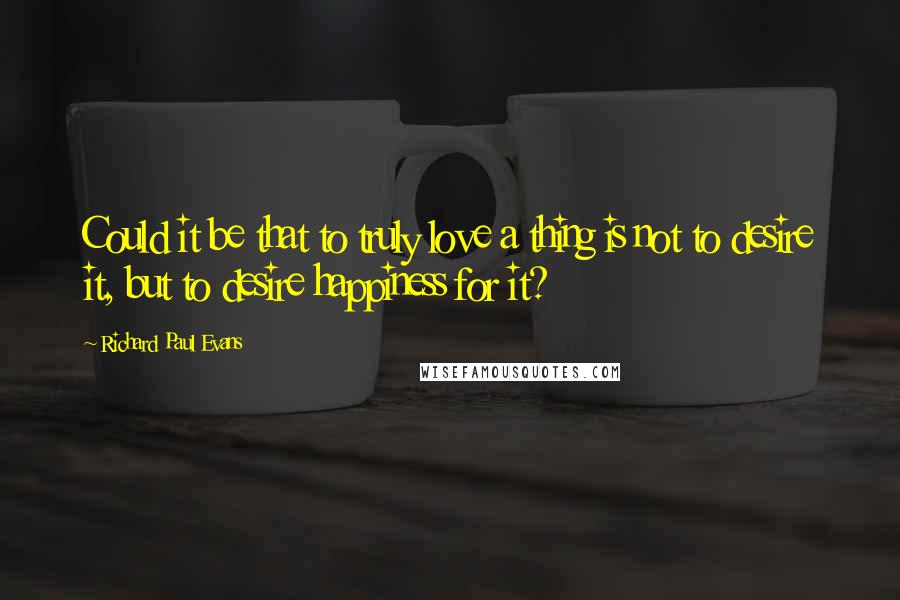 Richard Paul Evans Quotes: Could it be that to truly love a thing is not to desire it, but to desire happiness for it?