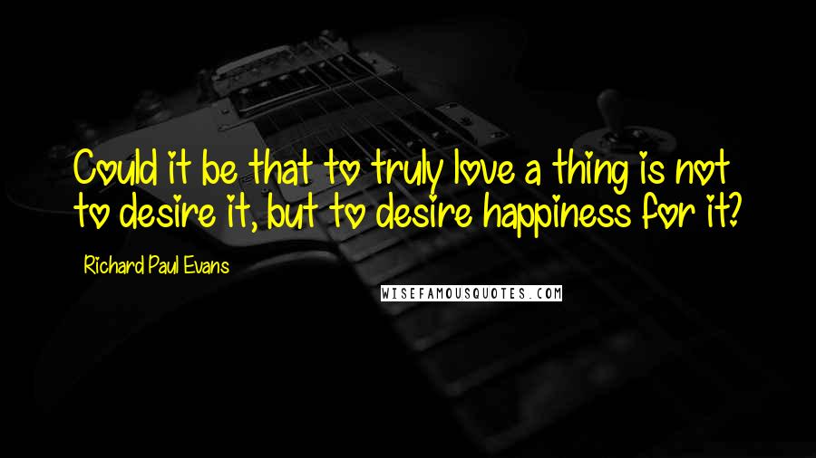 Richard Paul Evans Quotes: Could it be that to truly love a thing is not to desire it, but to desire happiness for it?