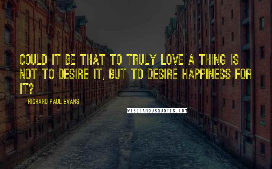 Richard Paul Evans Quotes: Could it be that to truly love a thing is not to desire it, but to desire happiness for it?