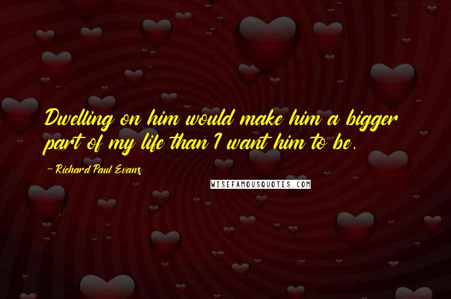 Richard Paul Evans Quotes: Dwelling on him would make him a bigger part of my life than I want him to be.