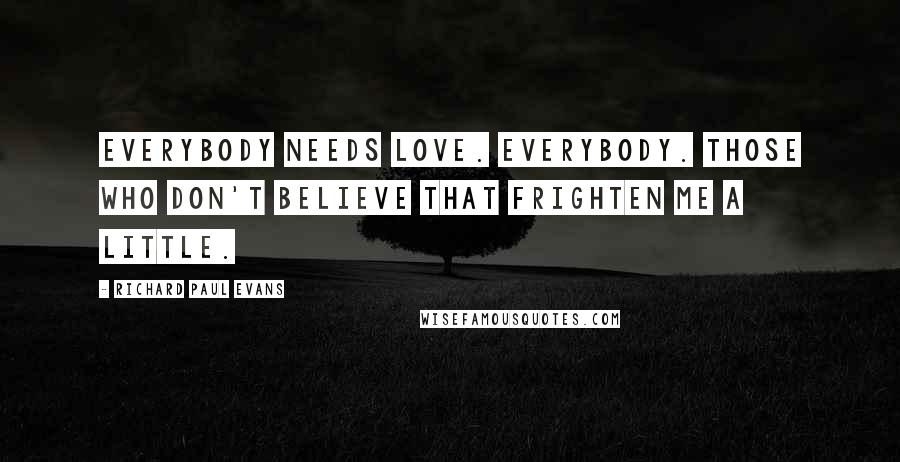 Richard Paul Evans Quotes: Everybody needs love. Everybody. Those who don't believe that frighten me a little.