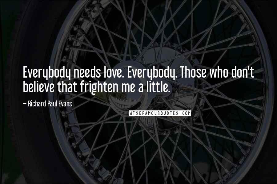 Richard Paul Evans Quotes: Everybody needs love. Everybody. Those who don't believe that frighten me a little.