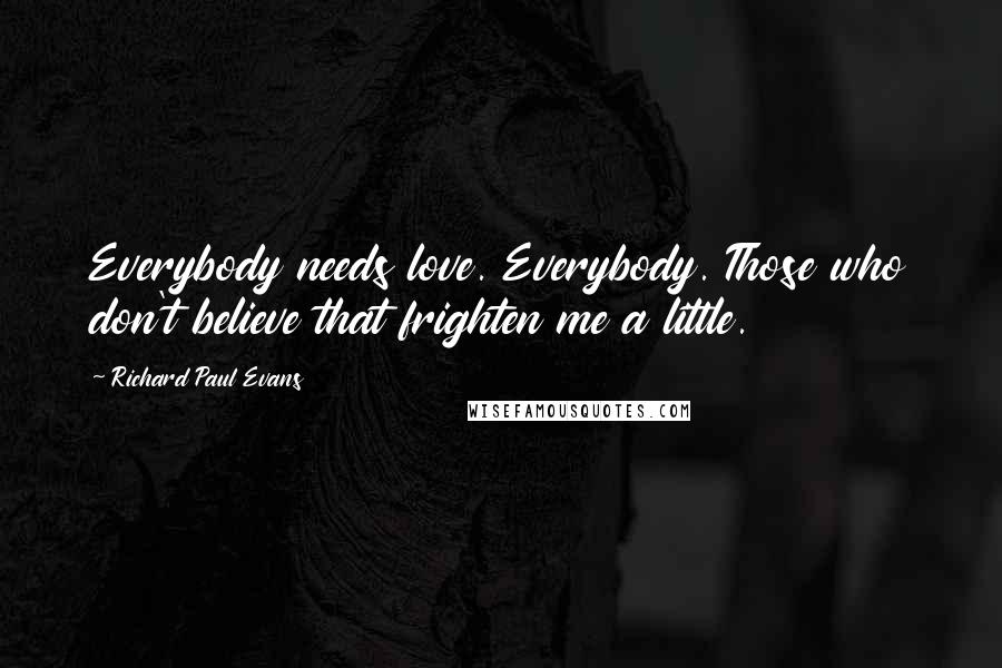 Richard Paul Evans Quotes: Everybody needs love. Everybody. Those who don't believe that frighten me a little.