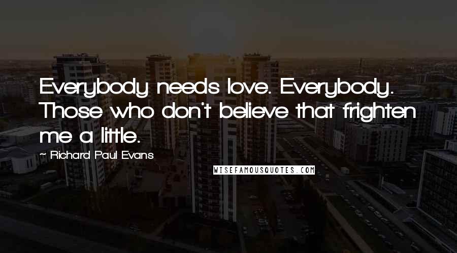 Richard Paul Evans Quotes: Everybody needs love. Everybody. Those who don't believe that frighten me a little.