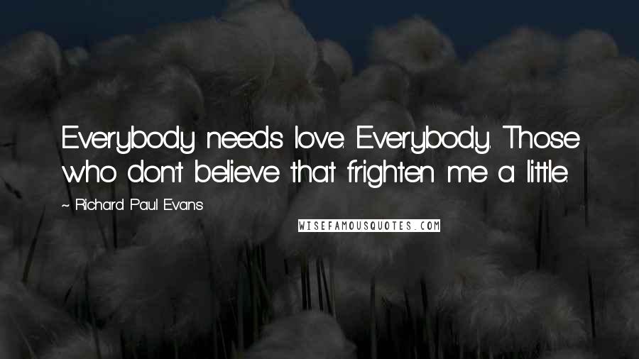 Richard Paul Evans Quotes: Everybody needs love. Everybody. Those who don't believe that frighten me a little.