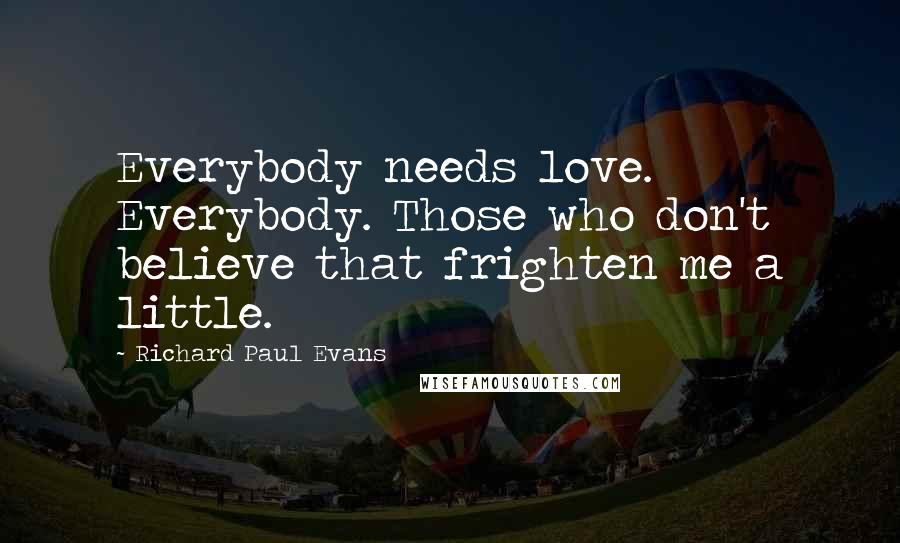 Richard Paul Evans Quotes: Everybody needs love. Everybody. Those who don't believe that frighten me a little.