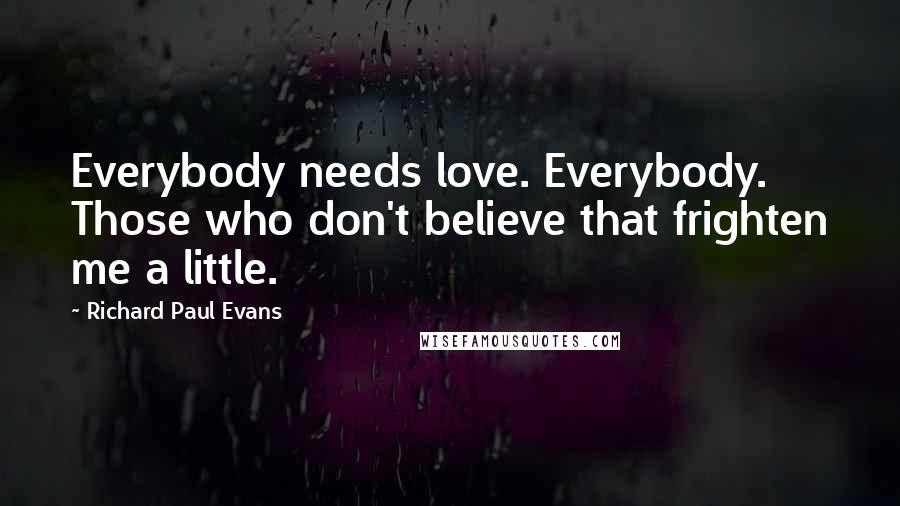 Richard Paul Evans Quotes: Everybody needs love. Everybody. Those who don't believe that frighten me a little.