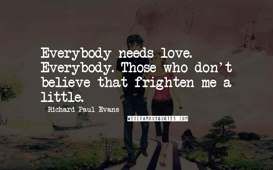 Richard Paul Evans Quotes: Everybody needs love. Everybody. Those who don't believe that frighten me a little.
