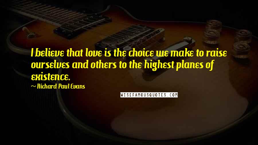 Richard Paul Evans Quotes: I believe that love is the choice we make to raise ourselves and others to the highest planes of existence.