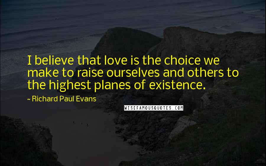 Richard Paul Evans Quotes: I believe that love is the choice we make to raise ourselves and others to the highest planes of existence.