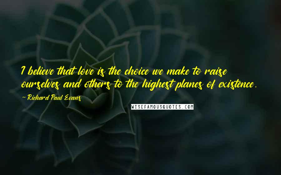 Richard Paul Evans Quotes: I believe that love is the choice we make to raise ourselves and others to the highest planes of existence.