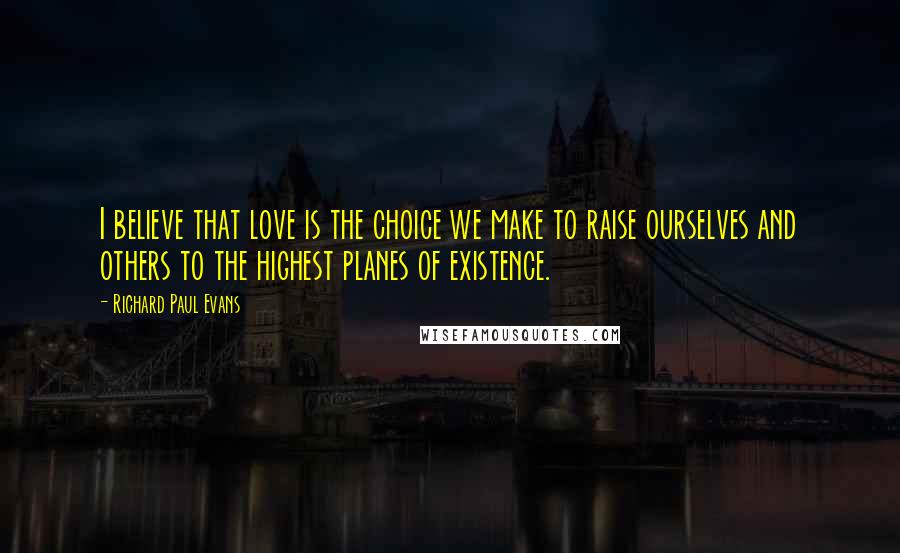 Richard Paul Evans Quotes: I believe that love is the choice we make to raise ourselves and others to the highest planes of existence.