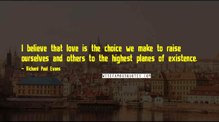 Richard Paul Evans Quotes: I believe that love is the choice we make to raise ourselves and others to the highest planes of existence.