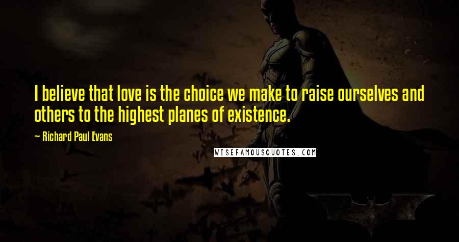 Richard Paul Evans Quotes: I believe that love is the choice we make to raise ourselves and others to the highest planes of existence.