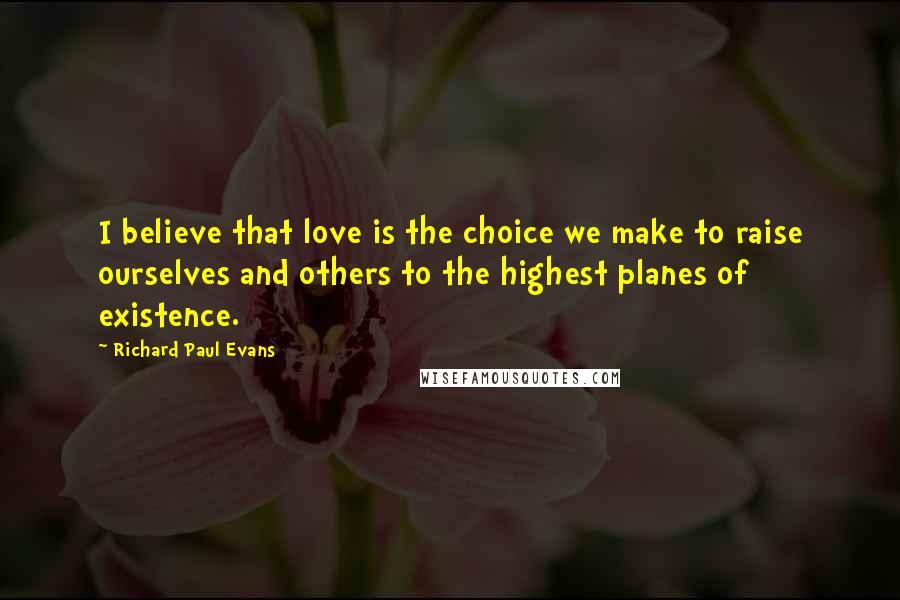 Richard Paul Evans Quotes: I believe that love is the choice we make to raise ourselves and others to the highest planes of existence.