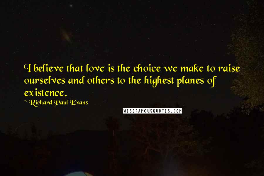 Richard Paul Evans Quotes: I believe that love is the choice we make to raise ourselves and others to the highest planes of existence.