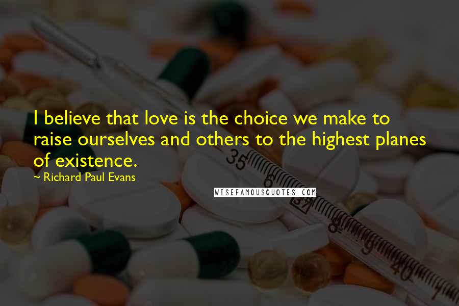 Richard Paul Evans Quotes: I believe that love is the choice we make to raise ourselves and others to the highest planes of existence.