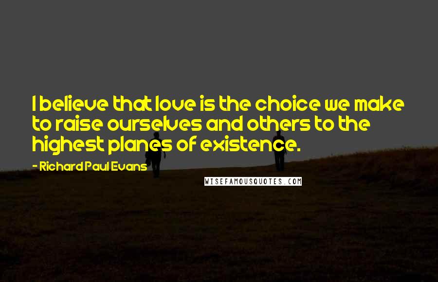 Richard Paul Evans Quotes: I believe that love is the choice we make to raise ourselves and others to the highest planes of existence.