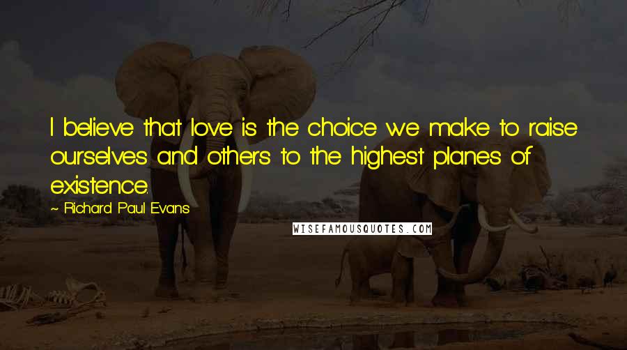 Richard Paul Evans Quotes: I believe that love is the choice we make to raise ourselves and others to the highest planes of existence.