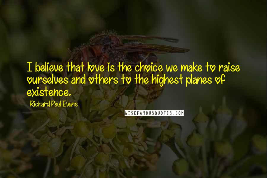 Richard Paul Evans Quotes: I believe that love is the choice we make to raise ourselves and others to the highest planes of existence.