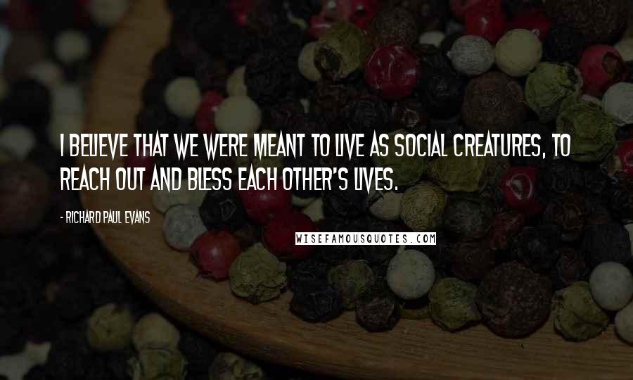 Richard Paul Evans Quotes: I believe that we were meant to live as social creatures, to reach out and bless each other's lives.