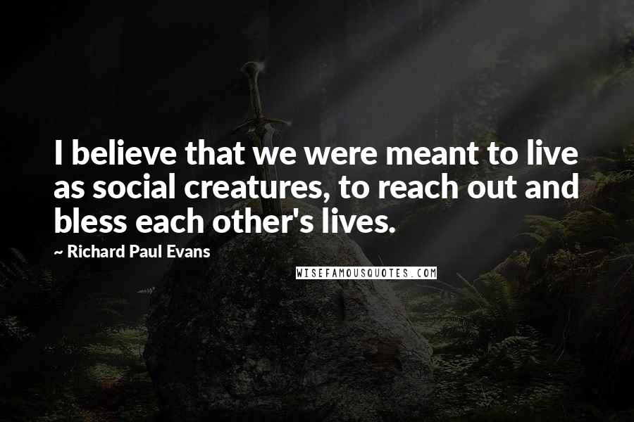 Richard Paul Evans Quotes: I believe that we were meant to live as social creatures, to reach out and bless each other's lives.