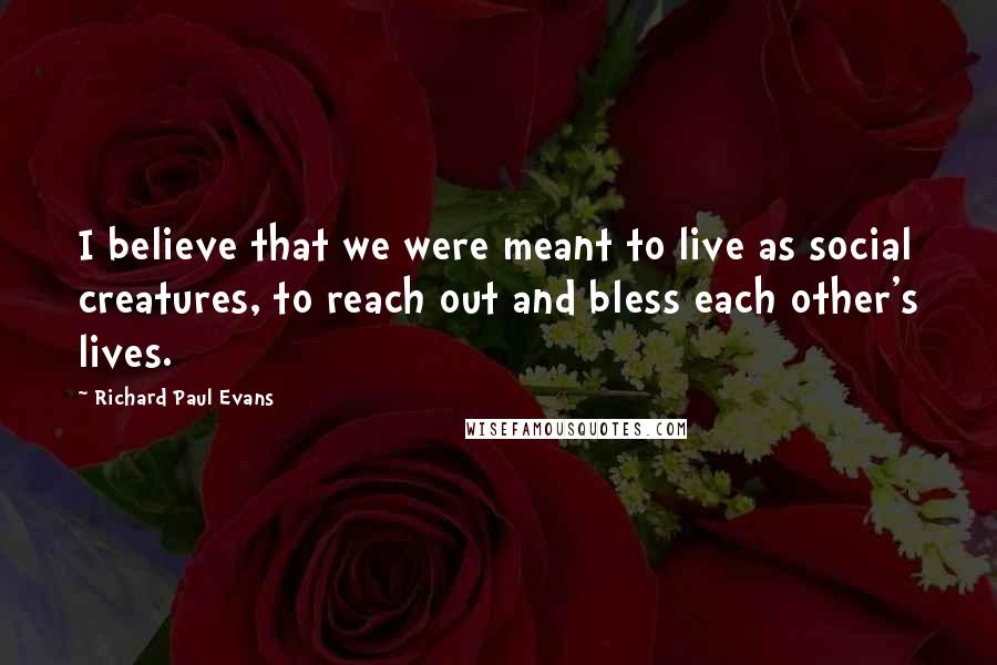 Richard Paul Evans Quotes: I believe that we were meant to live as social creatures, to reach out and bless each other's lives.