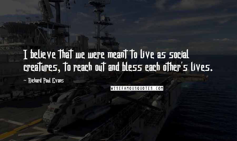 Richard Paul Evans Quotes: I believe that we were meant to live as social creatures, to reach out and bless each other's lives.