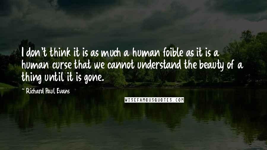 Richard Paul Evans Quotes: I don't think it is as much a human foible as it is a human curse that we cannot understand the beauty of a thing until it is gone.