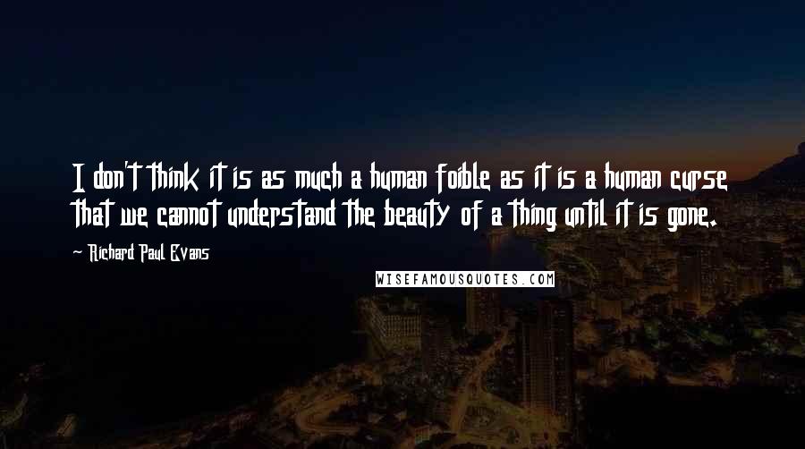 Richard Paul Evans Quotes: I don't think it is as much a human foible as it is a human curse that we cannot understand the beauty of a thing until it is gone.