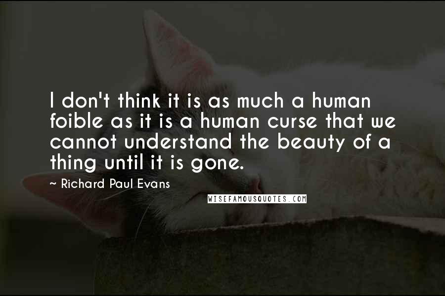 Richard Paul Evans Quotes: I don't think it is as much a human foible as it is a human curse that we cannot understand the beauty of a thing until it is gone.